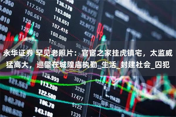 永华证券 罕见老照片：官宦之家挂虎镇宅，太监威猛高大，巡警在城隍庙执勤_生活_封建社会_囚犯