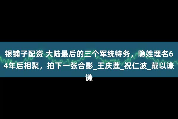 银铺子配资 大陆最后的三个军统特务，隐姓埋名64年后相聚，拍下一张合影_王庆莲_祝仁波_戴以谦