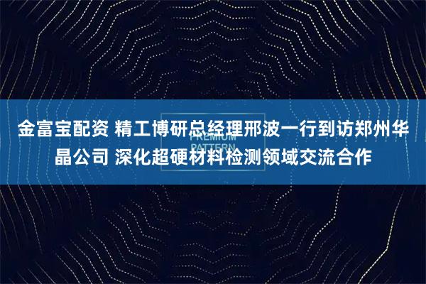 金富宝配资 精工博研总经理邢波一行到访郑州华晶公司 深化超硬材料检测领域交流合作