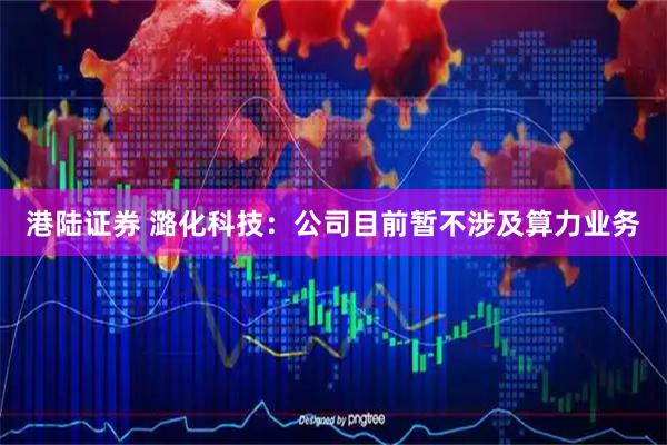 港陆证券 潞化科技：公司目前暂不涉及算力业务