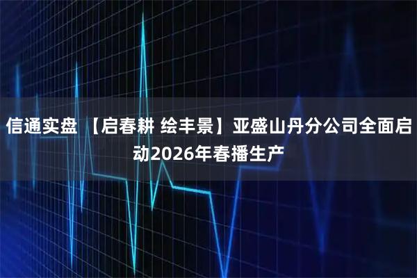 信通实盘 【启春耕 绘丰景】亚盛山丹分公司全面启动2026年春播生产