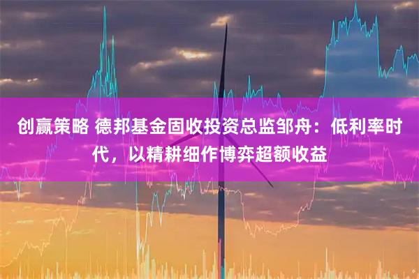 创赢策略 德邦基金固收投资总监邹舟：低利率时代，以精耕细作博弈超额收益