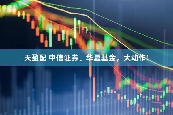 天盈配 中信证券、华夏基金，大动作！