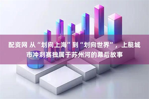 配资网 从“划向上海”到“划向世界”，上艇城市冲刺赛独属于苏州河的幕后故事