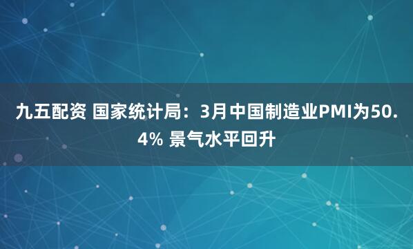 九五配资 国家统计局：3月中国制造业PMI为50.4% 景气水平回升
