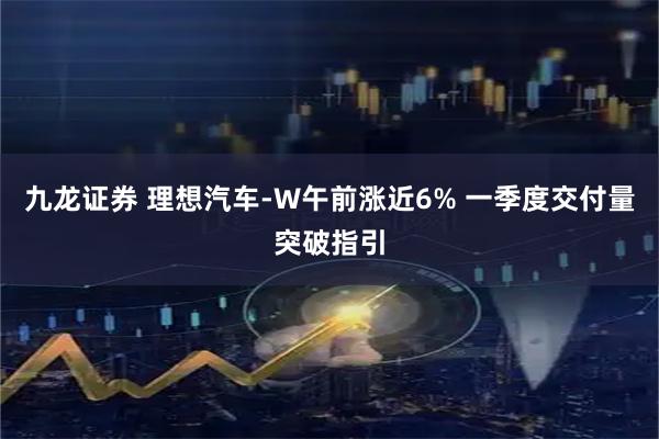 九龙证券 理想汽车-W午前涨近6% 一季度交付量突破指引