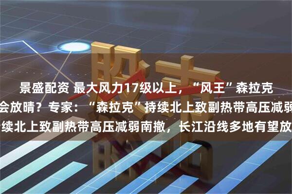 景盛配资 最大风力17级以上,“风王”森拉克刮到塞班岛,为何长沙会放晴?专家:“森拉克”持续北上致副热带高压减弱南撤,长江沿线多地有望放晴