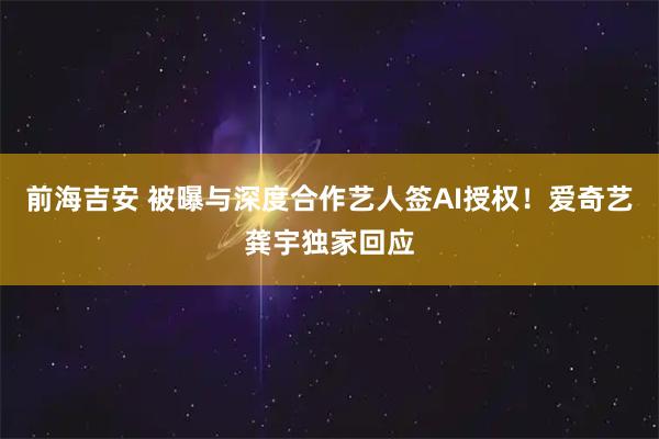 前海吉安 被曝与深度合作艺人签AI授权!爱奇艺龚宇独家回应