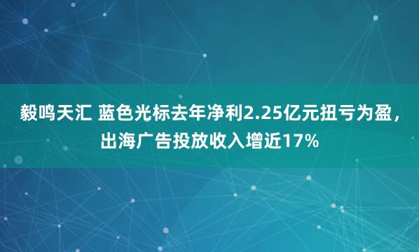 毅鸣天汇 蓝色光标去年净利2.25亿元扭亏为盈,出海广告投放收入增近17%